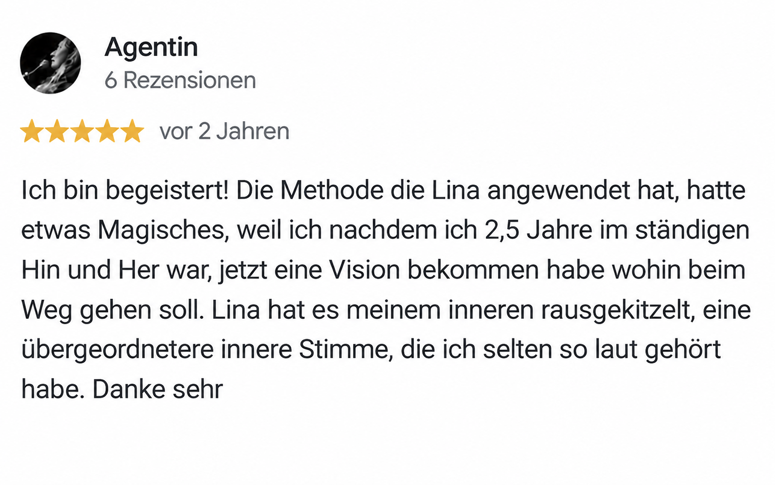 Google Rezension "Agentin": Ich bin begeistert! Die Methode die Lina angewendet hat, hatte etwas Magisches, weil ich nachdem ich 2,5 Jahre im ständigen Hin und Her war, jetzt eine Vision bekommen habe wohin beim Weg gehen soll. Lina hat es meinem inneren rausgekitzelt, eine übergeordnetere innere Stimme, die ich selten so laut gehört habe. Danke sehr
