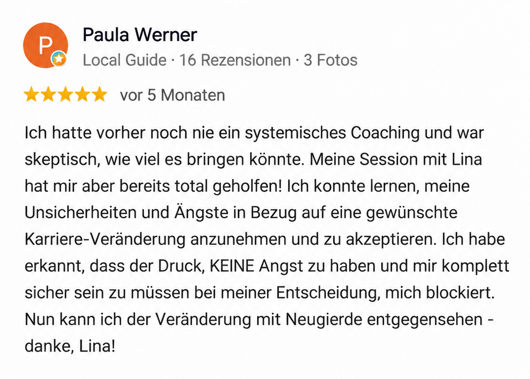 Google Rezension Paula Werner: Ich hatte vorher noch nie ein systemisches Coaching und war skeptisch, wie viel es bringen könnte. Meine Session mit Lina hat mir aber bereits total geholfen! Ich konnte lernen, meine Unsicherheiten und Ängste in Bezug auf eine gewünschte Karriere-Veränderung anzunehmen und zu akzeptieren. Ich habe erkannt, dass der Druck, KEINE Angst zu haben und mir komplett sicher sein zu müssen bei meiner Entscheidung, mich blockiert. Nun kann ich der Veränderung mit Neugierde entgegensehen - danke, Lina!