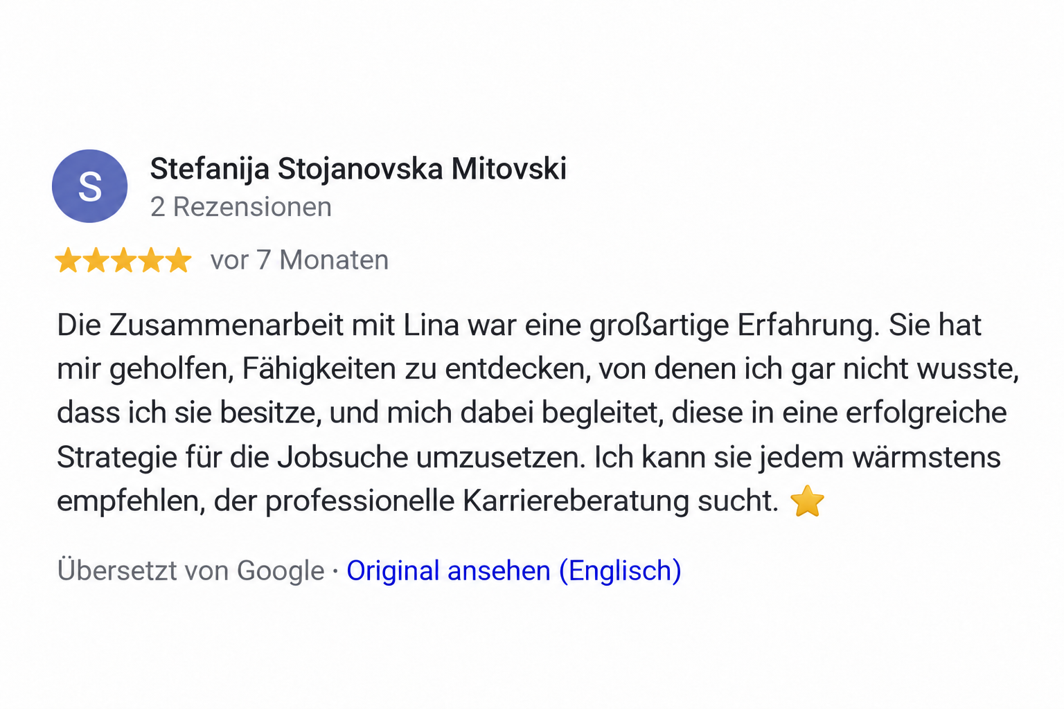 Google Rezension Stefanija Stojanovska Mitovski: Die Zusammenarbeit mit Lina war eine großartige Erfahrung. Sie hat mir geholfen, Fähigkeiten zu entdecken, von denen ich gar nicht wusste, dass ich sie besitze, und mich dabei begleitet, diese in eine erfolgreiche Strategie für die Jobsuche umzusetzen. Ich kann sie jedem wärmstens empfehlen, der professionelle Karriereberatung sucht. ⭐